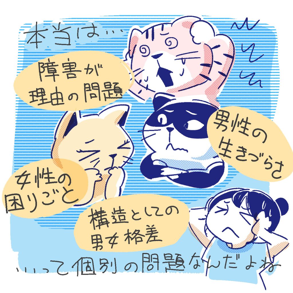 本当は
・障害による生きづらさ
・女性の生きづらさ
・男性の生きづらさ
・社会構造としての男女格差
…これらは全部すべて別の話なんですよね。