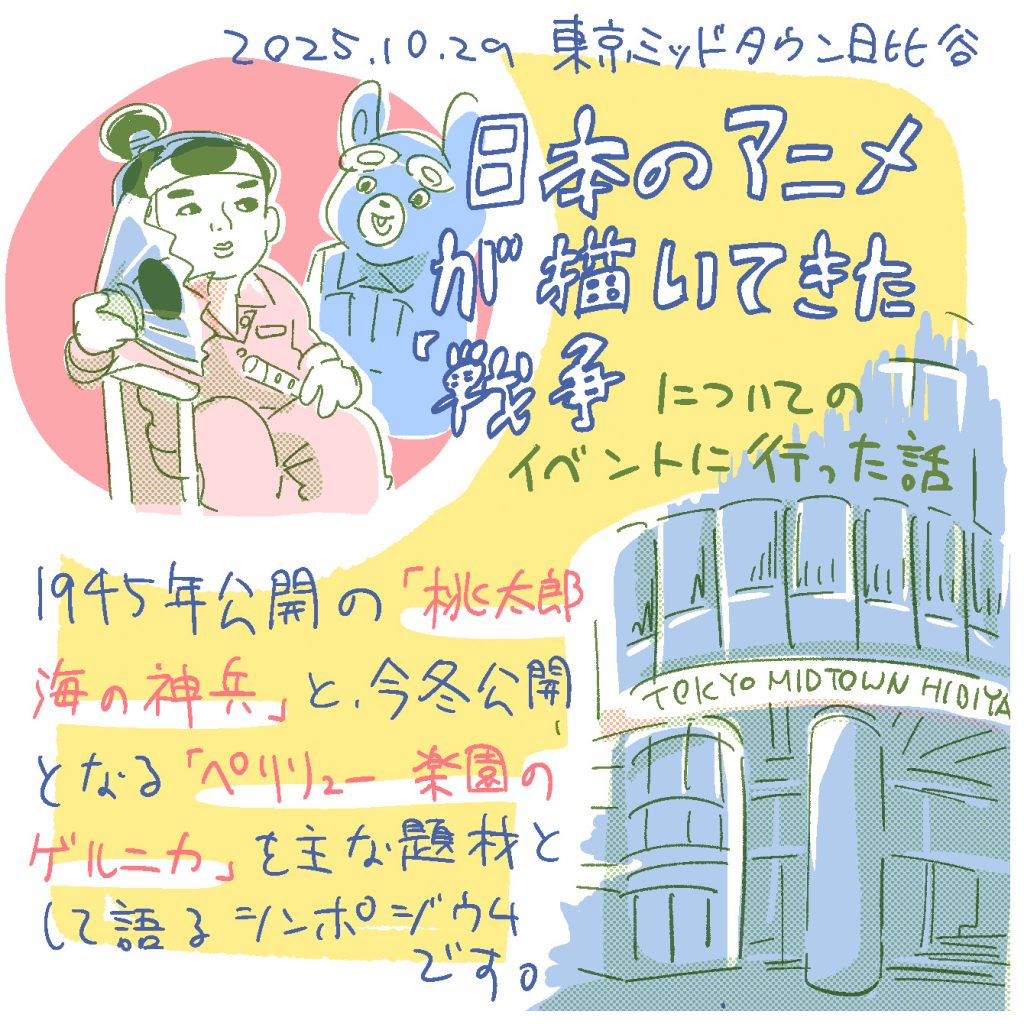 2025.10.29東京ミッドタウン日比谷にて、日本のアニメが描いてきた「戦争」についてのイベントに行った話。
1945年公開の「桃太郎　海の神兵」と、今冬公開となる「ペリリュー　楽園のゲルニカ」を主な題材として語るシンポジウムです。