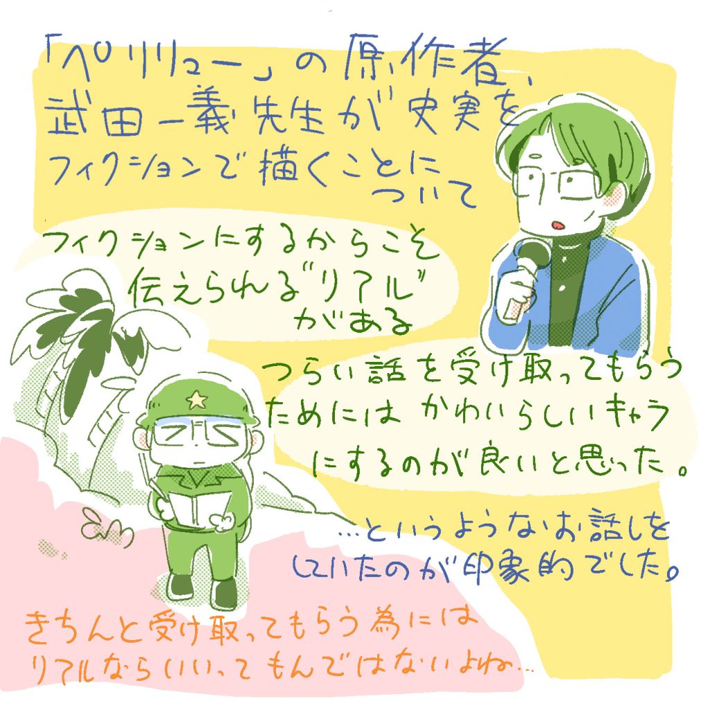 「ペリリュー」の原作者、武田一義先生が、史実をフィクションで描くことについて
「フィクションにするからこそ伝えられるリアルがある。」「辛い話を受け取ってもらうには、可愛らしいキャラにするのが良いと思った」というようなお話をしていたのが印象的でした。きちんと受け取ってもらうためには、リアルならいいってもんじゃないよね。