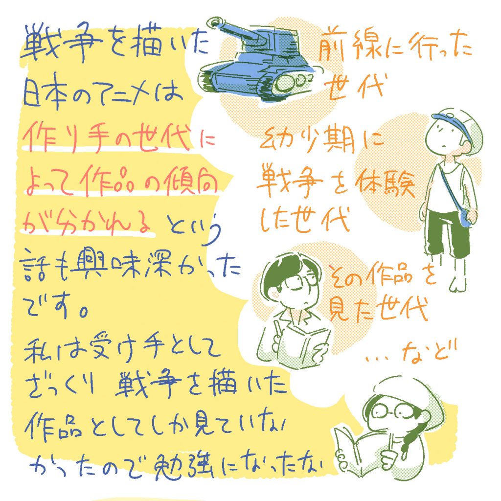 戦争を描いた日本のアニメは、作り手の世代によって作品の傾向が分かれる…という話も興味深かったです。前線に行った世代、幼少期に戦争を体験した世代、その作品を見た世代…など。
私は受け手としてざっくり「戦争を描いた作品」としてしかみていなかったので勉強になったな。