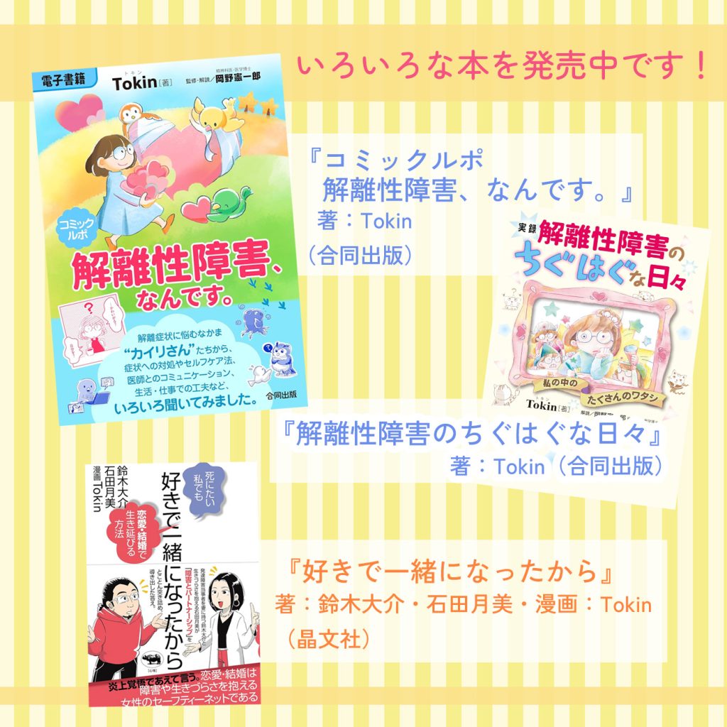 Tokin刊行書籍
「解離性障害のちぐはぐな日々」「解離性障害、なんです。」「好きで一緒になったから」発売中！