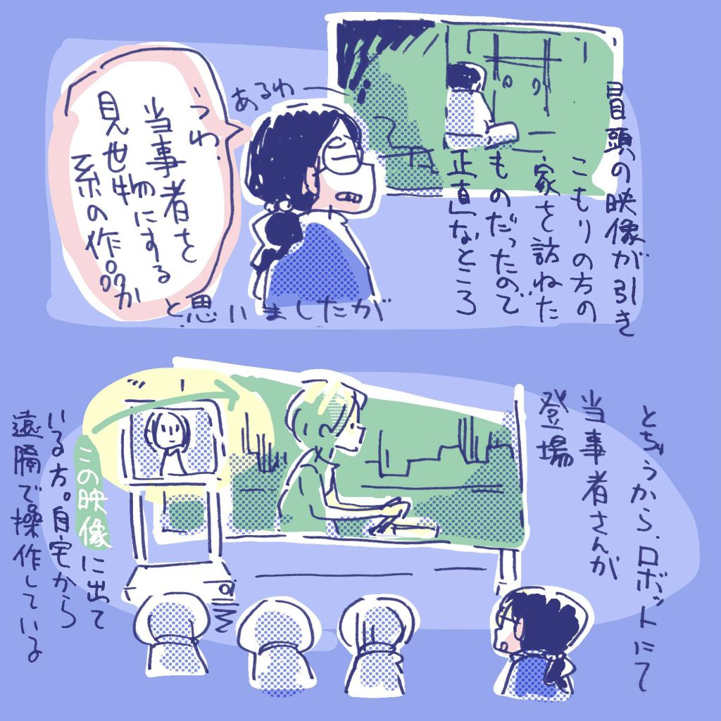 冒頭の映像が、ひきこもりの方を自宅を訪ねたものだったので、正直なところ「うわー、当事者を見せ物にする系の作品か」と思いましたが、 途中から、ロボットにて当事者さんが登場。映像作品に出ている方で、近くから遠隔で操作しています。