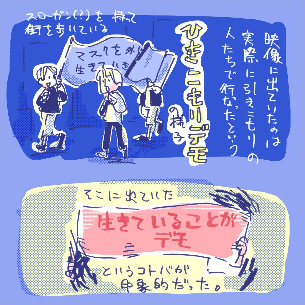 映像に出ていたのは、実際にひきこもりのひとたち手動で行ったという「引きこもりデモ」の様子、各々が描いたスローガンの旗を持って夜の街を練り歩きます。 その旗に書いてあった「生きていることがデモ」という言葉が印象的だった。