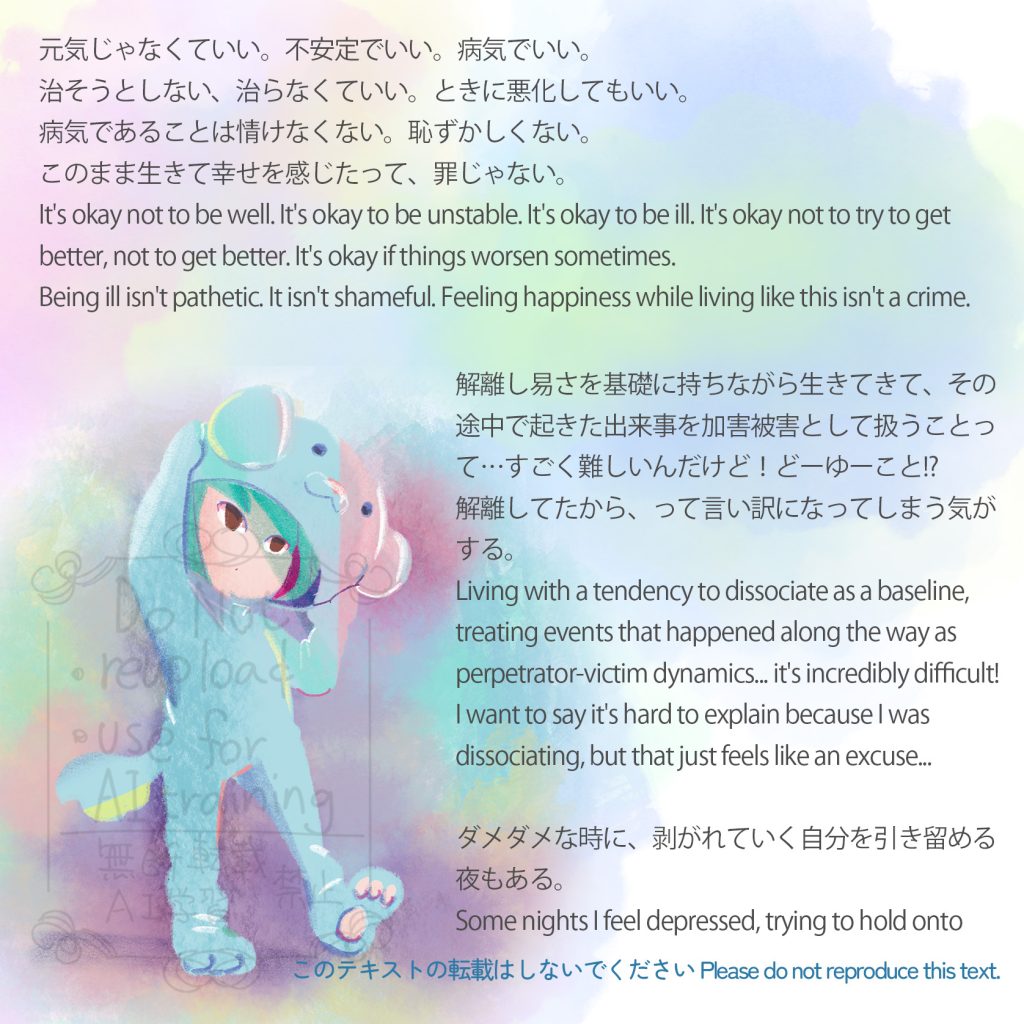 元気じゃなくていい。不安定でいい。病気でいい。治そうとしない、治らなくていい。ときに悪化してもいい。
病気であることは情けなくない。恥ずかしくない。
このまま生きて幸せを感じたって、罪じゃない。
It's okay not to be well. It's okay to be unstable. It's okay to be ill. It's okay not to try to get better, not to get better. It's okay if things worsen sometimes.
Being ill isn't pathetic. It isn't shameful.
Feeling happiness while living like this isn't a crime.
解離し易さを基礎に持ちながら生きてきて、その途中で起きた出来事を加害被害として扱うことって…すごく難しいんだけど!どーゆーこと!?
解離してたから、って言い訳になってしまう気がする…
Living with a tendency to dissociate as a baseline, treating events that happened along the way as perpetrator-victim dynamics... it's incredibly difficult!
I want to say it's hard to explain because I was dissociating, but that just feels like an excuse...
ダメダメな時に剥がれていく自分を引き留める夜もある
Some nights I feel depressed, trying to hold onto myself as I peel away from myself.