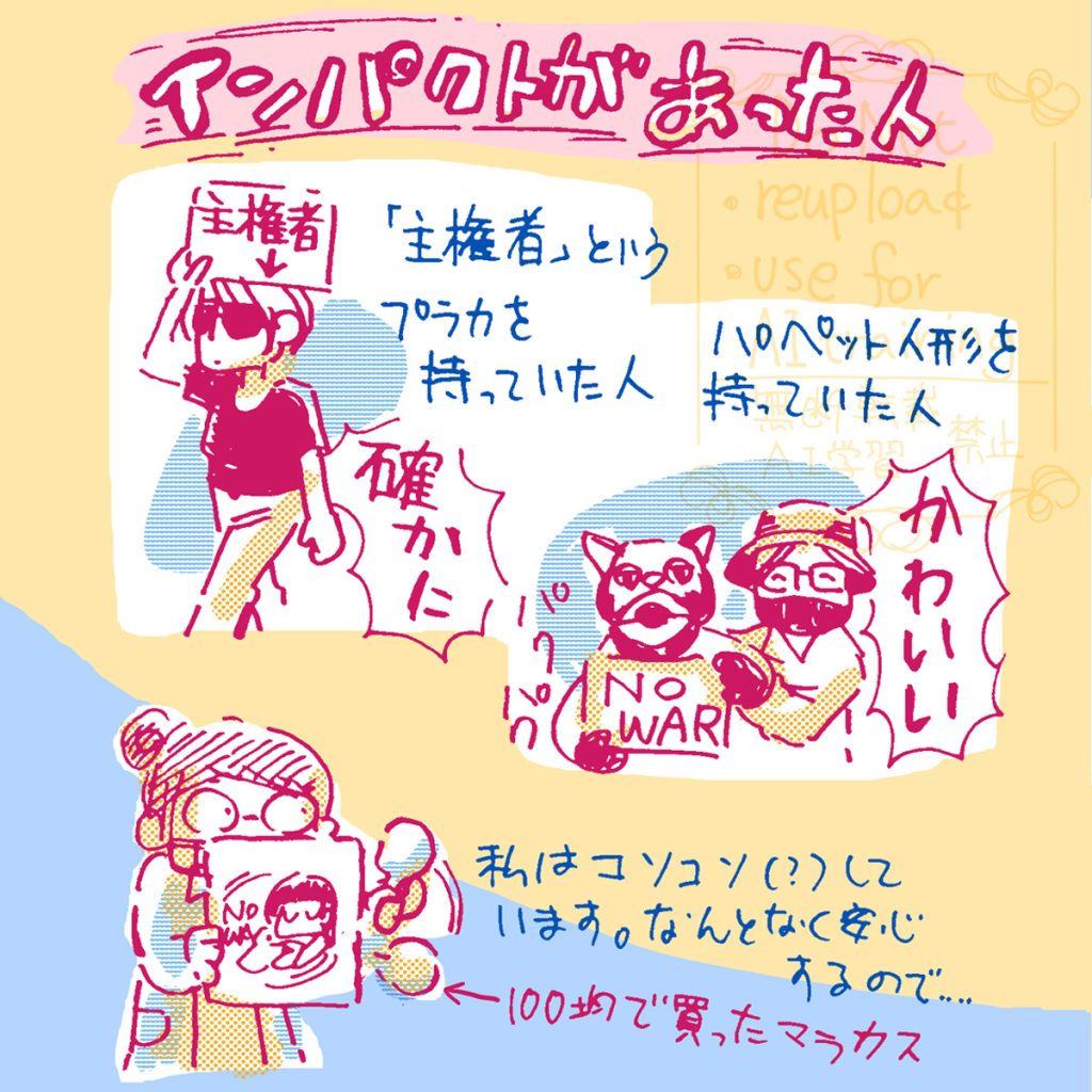 インパクトがあった人①「主権者」というプラカを持っていた人。確かにその通りだ！」 インパクトがあったひと②「NO WAR」という文字を持ったパペット人形を動かしていた人。かわいい！ 私はプラカで顔をかくしながら、コソコソしています。なんとなく、そうしていると安心するので…。声を出せないので100均で買ったマラカスを振っています。