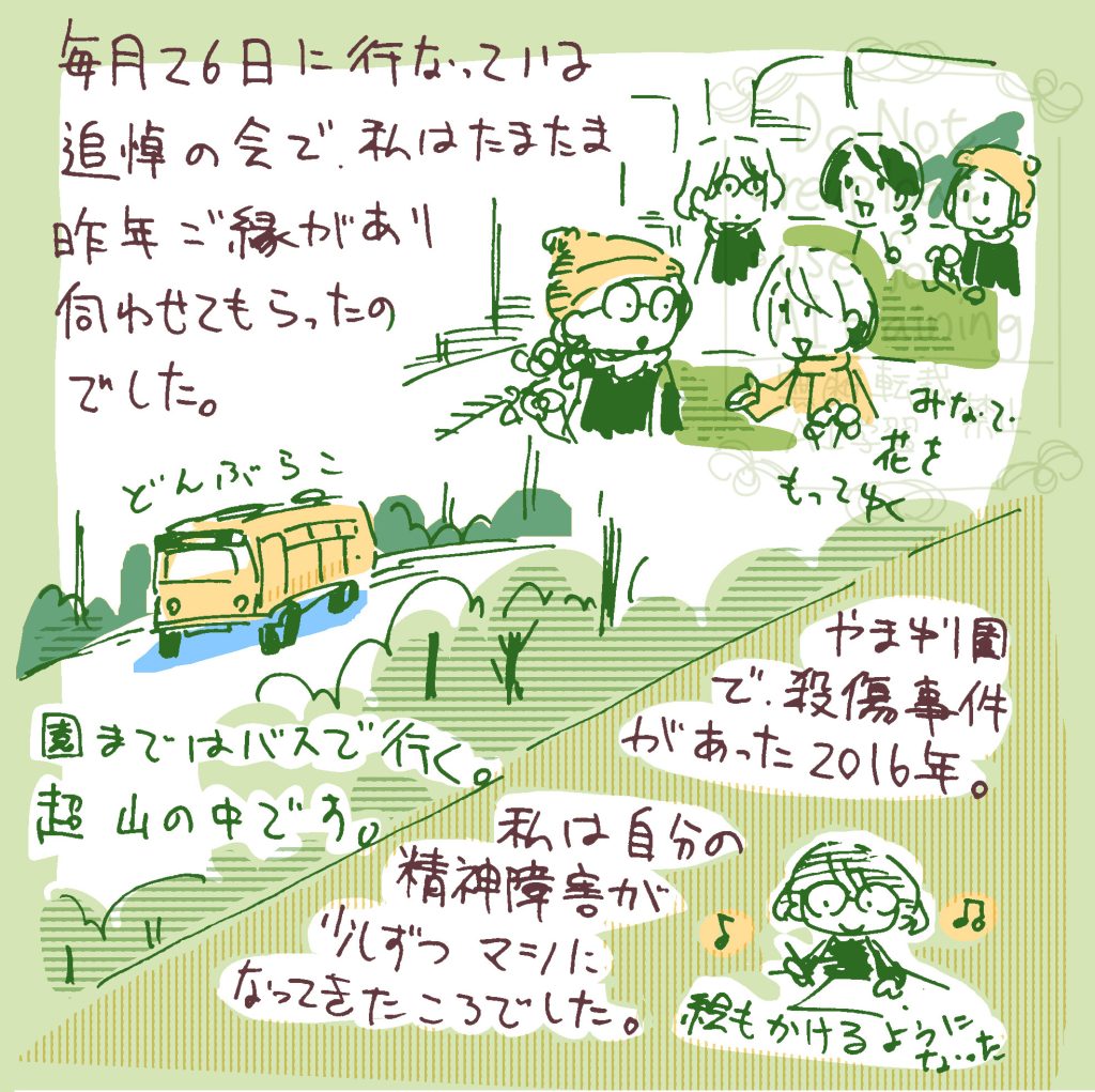 毎月26日に行っている追悼の会で、私はたまたま昨年御縁があり、伺わせてもらったのでした。 園まではバスで行く。超山の中です。みんなで花を持っていく。 やまゆり園で殺傷事件があったのは2016年。私は自分の精神障害が少しずつマシになってきたころでした。