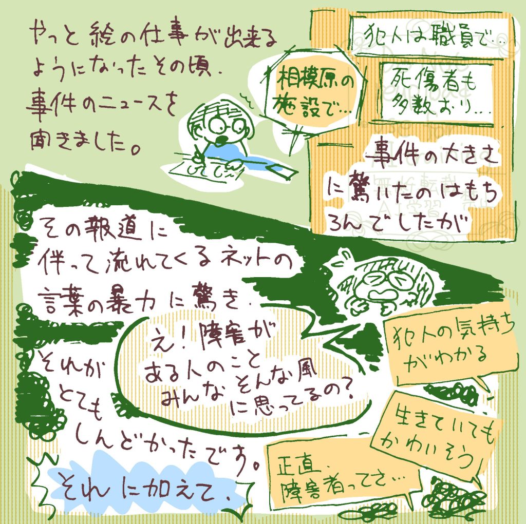 やっと絵の仕事ができるくらいに回復した頃、そのニュースを聞きました。 犯人は職員で、とか、死傷者の人数は…という事件の内容も驚きでしたが、その報道に伴って流れてくるネットの言葉がしんどかったです。 「犯人の気持ちがわかる」「生きていても可哀想」「正直障害者ってさ…」など…。 それに加えて、