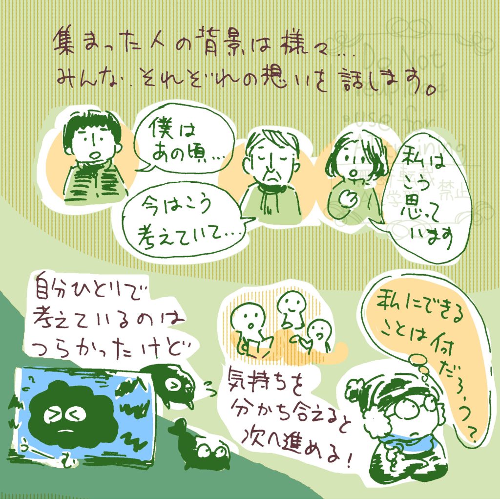 集まった人の背景は様々。心情や、事件について思うことなど、みな、それぞれの想いを話します。 私は自分一人で考えてるのがつらかったけど、気持ちを分かち合えると次へ進める！と気づきました。私にできることは何だろう？