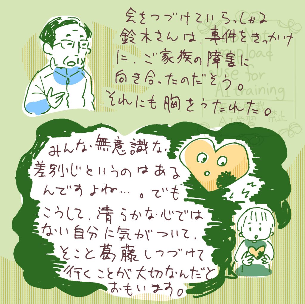 会を続けていらっしゃる鈴木さんは、事件をきっかけにご家族の障害に向き合ったのだそう。それにも胸を打たれました。 みんな、無意識な差別心というのはあるんですよね。でもこうして、清らかではない自分に気づいて、そこと葛藤し続けていくことが大切なんだと思います。