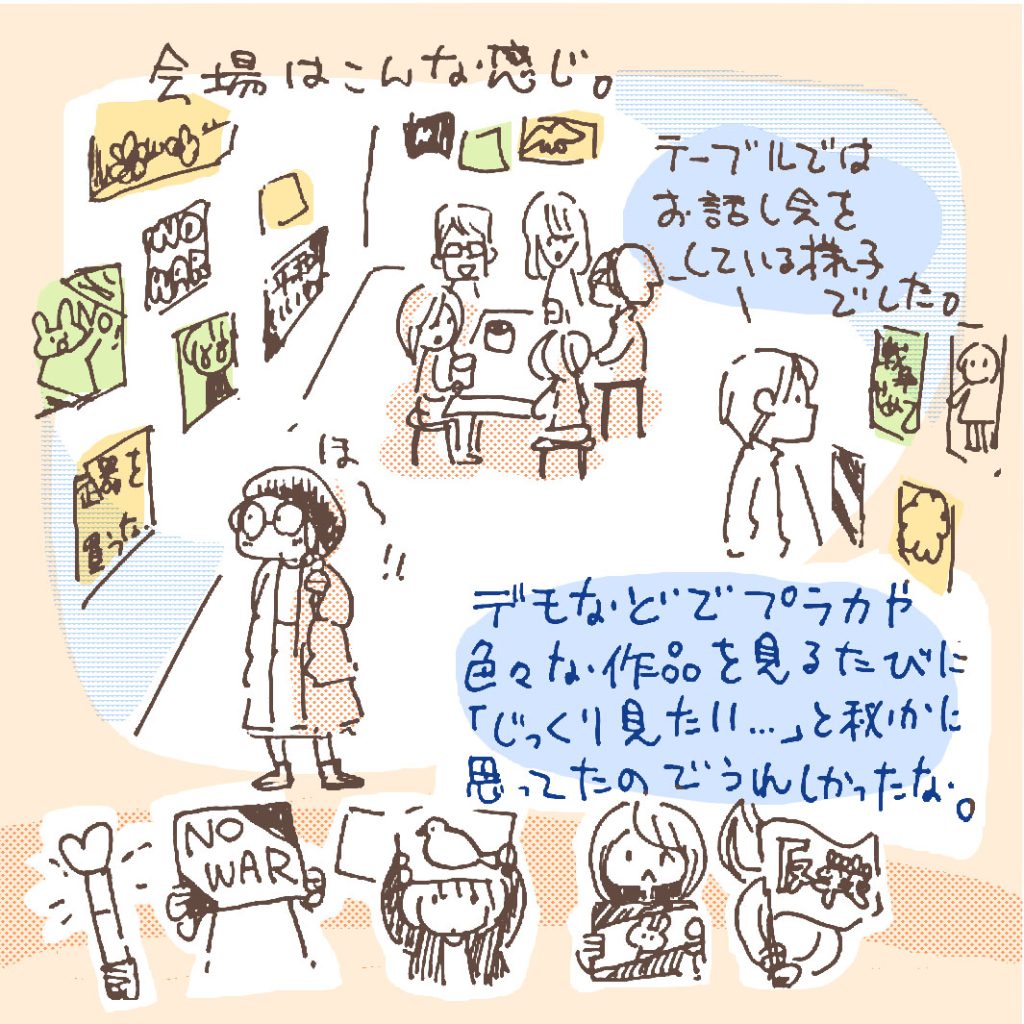 会場は」こんな感じ。壁一面にプラカードが貼ってあります。デモなどでプラカや色々な作品を見るたびに「じっくり見たい」と密かに思ってたのでうれしかったな。また、会場の真ん中にはテーブル。そこでは何人かの方がお話し会をしていました。