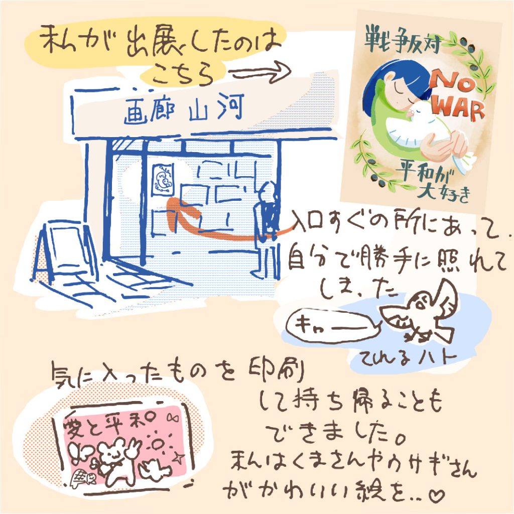 私が出展したイラストは「NO WAR」の文字と共に、鳩を抱いている子どものイラスト。 どこに貼ってあるかなと思ったら、入り口すぐのところにあって、自分で勝手に照れてしまった。きゃ〜。 気に入ったものを印刷して持ち帰ることもできました。私は、くまさんやウサギさんがかわいい絵をお持ち帰り…。