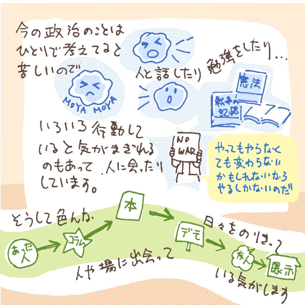 今の政治のことはひとりで考えてると苦しいので、人と話したり勉強したり…。いろいろ行動していると気が紛れるのもあって、人に会ったりしています。やってもやらなくても変わらないかもしれないなら、やるしかないのだ…。そうしていろんな人や場に出会って、日々を乗り切っている気がします。