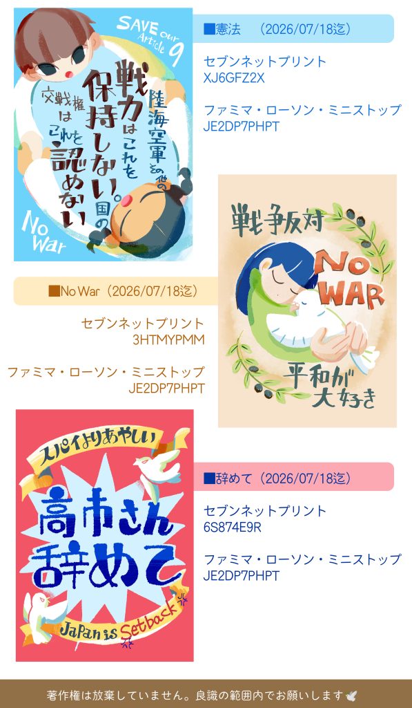 ダウンロード方法。
■憲法　9条のテキストの絵
（2026/07/18迄）
セブンネットプリント
XJ6GFZ2X
ファミマ・ローソン・ミニストップ
JE2DP7PHPT

■NoWar 鳩を抱いている絵
（2026/07/18迄）
セブンネットプリント
3HTMYPMM
ファミマ・ローソン・ミニストップ
JE2DP7PHPT

■スパイよりあやしい高市さん辞めて
（2026/07/28迄）
セブンネットプリント
6S874E9R
ファミマ・ローソン・ミニストップ
JE2DP7PHPT
著作権は放棄していません。良識の範囲内でお願いします。