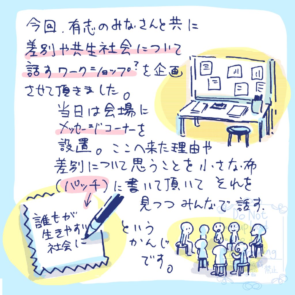今回、有志のみなさんと共に差別や共生社会について話すワークショップ?を企画させて頂きました。 当日は会場にメッセージコーナーを設置。ここへ来た理由や、差別について思うことを小さな布(パッチ)に書いて頂いてそれを見つつみんなで話す…。という感じです。例えば「誰もが、生きやすい社会に」とか。