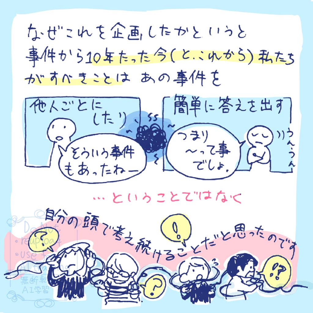なぜこれを企画したかというと、事件から10年たった今(とこれから)私たちがすべきことはあの事件を「そういう率件もあったねー」などと他人ごとにしたり、「つまり~って事でしょ」などと簡単に答えを出すことではなく、自分の頭で考え続けることだと思ったのです。