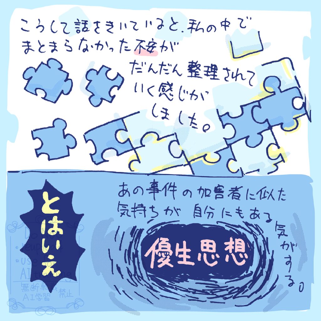 こうして話をきいていると、私の中でまとまらなかった不安が、だんだん整理されていく感じがしました。とはいえ、あの事件の加害者に似た「優生思想」は自分にもある気がします。