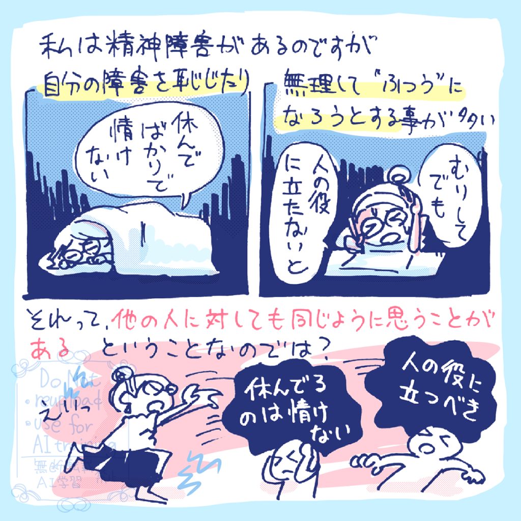 私は精神障害があるのですが、自分の障害を「休んでばかりで申し訳ない」と恥じたり、「人の役に立たないと!」と無理して「普通」になろうとすることが多い。 それって、他の人に対しても同じように「休んでるのは情けない!」「人の役に立つべき!」とか、思うことがあるということなのでは?