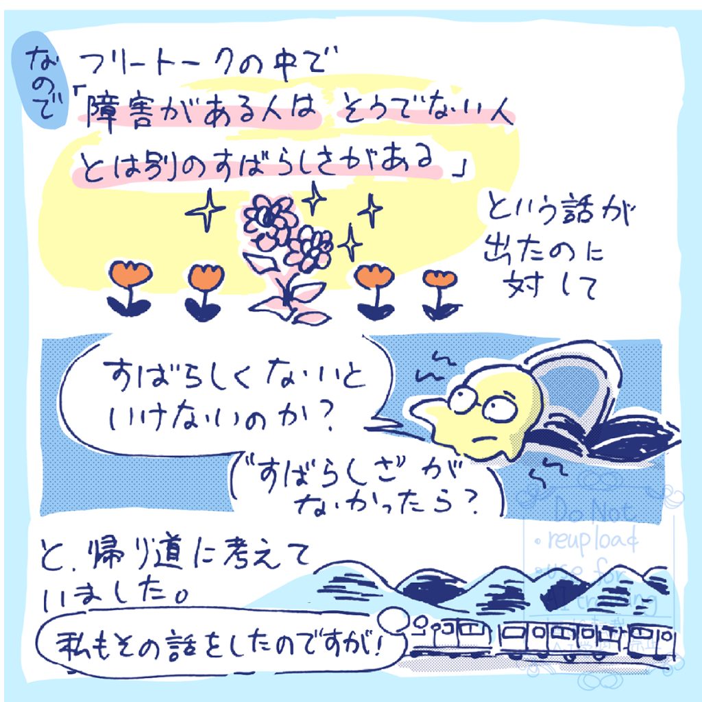 なので、フリートークの中で出た「障害がある人はそうでない人とは別のすばらしさがある」という話に、「すばらしくないといけないのか?」「すばらしさがなかったら?」と、帰り道に考えていました。とはいえ、私もその話をしていたのですが…。