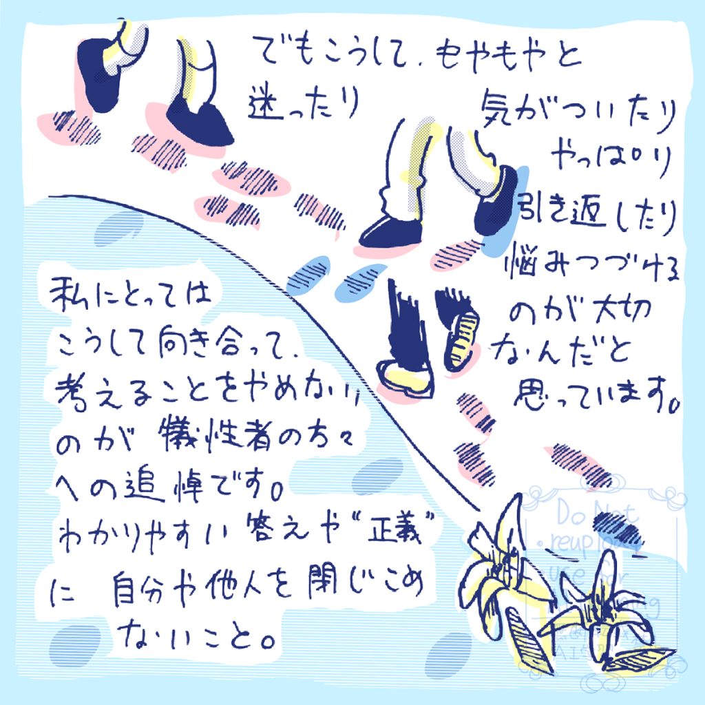 でもこうして.もやもやと迷ったり、気がついたり、やっぱり引き返したり悩みつづけるのが大切なんだと思っています。私にとってはこうして向き合って考えることをやめないのが犠性者の方々への追悼です。わかりやすい答えや“正義”に自分や他人を閉じこめないこと。