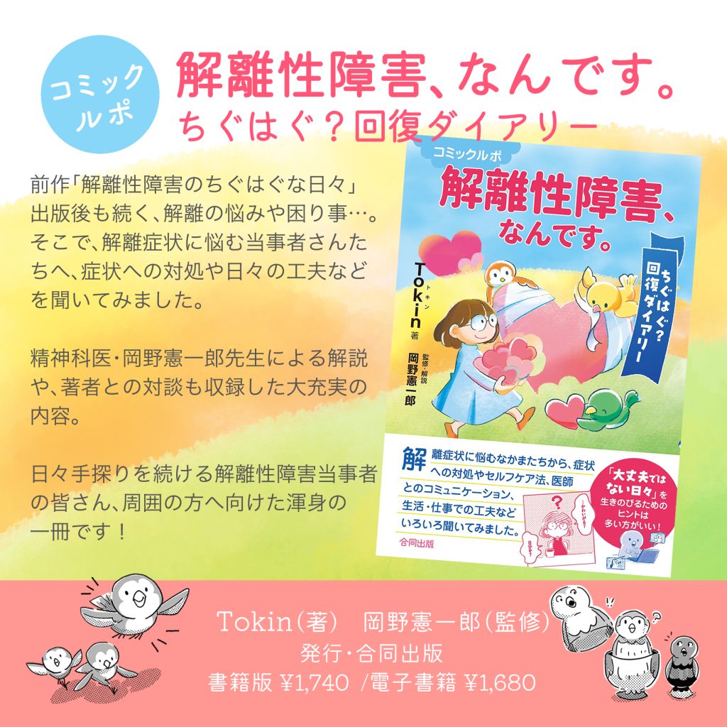書籍「解離性障害、なんです」告知画像。
「コミックルポ・解離性障害、なんです　〜ちぐはぐ？回復ダイアリー」
解離症状に悩むなかま“カイリさん”たちから、症状への対処やセルフケア方法、医師とのコミュニケーション、生活・仕事での工夫など、いろいろ聞いてみました！
精神科医・岡野憲一郎先生による解説や、著者との対談も収録した大充実の内容。日々手探りを続ける解離性障害当事者のみなさん、周囲の方へ向けた渾身の一冊です！
Tokin…（著）、岡野憲一郎（監修）発行：合同出版
書籍版 ¥1,740電子書籍¥1,680